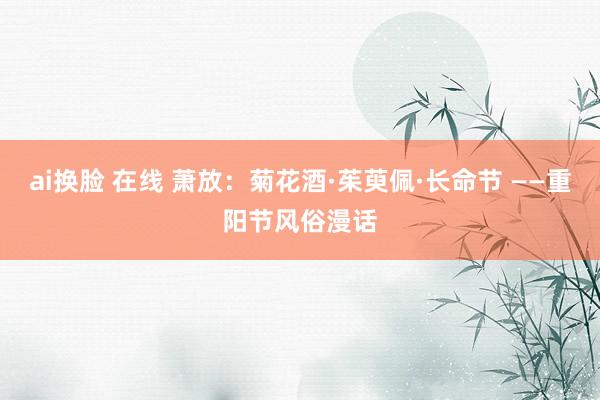 ai换脸 在线 萧放：菊花酒·茱萸佩·长命节 ——重阳节风俗漫话