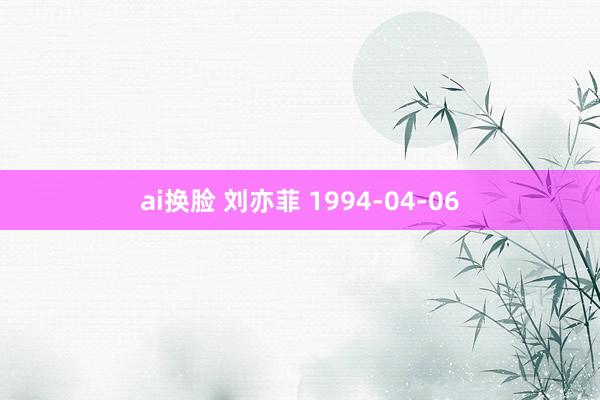 ai换脸 刘亦菲 1994-04-06