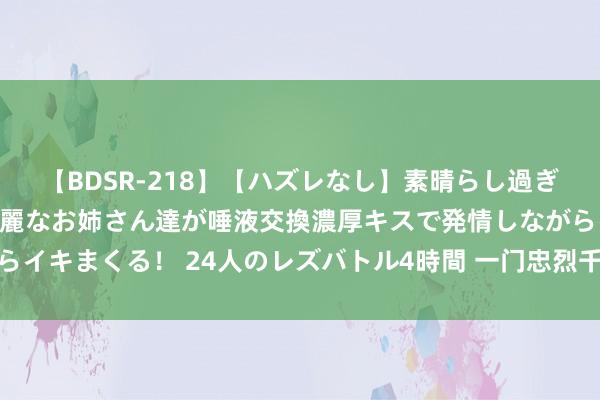 【BDSR-218】【ハズレなし】素晴らし過ぎる美女レズ。 ガチで綺麗なお姉さん達が唾液交換濃厚キスで発情しながらイキまくる！ 24人のレズバトル4時間 一门忠烈千秋颂——读《祭侄文稿》