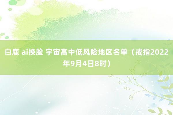 白鹿 ai换脸 宇宙高中低风险地区名单（戒指2022年9月4日8时）