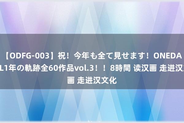 【ODFG-003】祝！今年も全て見せます！ONEDAFULL1年の軌跡全60作品vol.3！！8時間 读汉画 走进汉文化