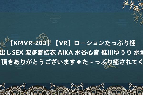 【KMVR-203】【VR】ローションたっぷり極上5人ソープ嬢と中出しSEX 波多野結衣 AIKA 水谷心音 推川ゆうり 水城奈緒 ～本日は御指名頂きありがとうございます◆た～っぷり癒されてくださいね◆～ 香港苏富比秋拍落槌成交额33.5亿港元