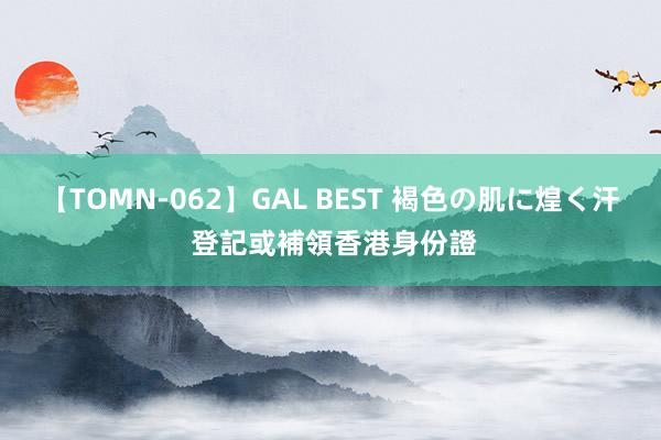 【TOMN-062】GAL BEST 褐色の肌に煌く汗 登記或補領香港身份證