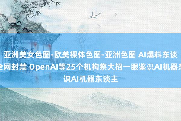 亚洲美女色图-欧美裸体色图-亚洲色图 AI爆料东谈主遭全网封禁 OpenAI等25个机构祭大招一眼鉴识AI机器东谈主