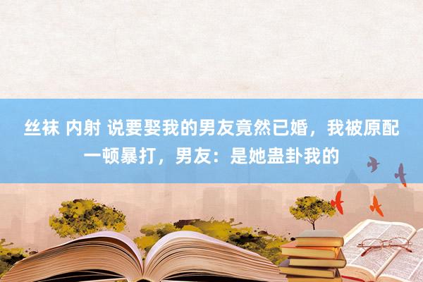 丝袜 内射 说要娶我的男友竟然已婚，我被原配一顿暴打，男友：是她蛊卦我的