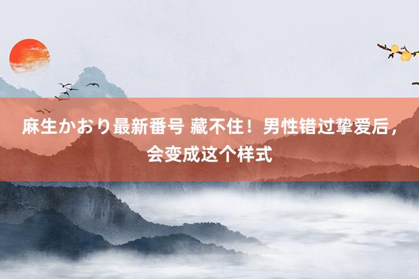 麻生かおり最新番号 藏不住！男性错过挚爱后，会变成这个样式