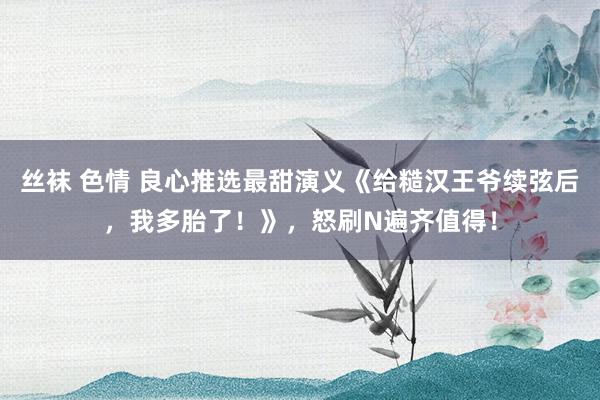 丝袜 色情 良心推选最甜演义《给糙汉王爷续弦后，我多胎了！》，怒刷N遍齐值得！