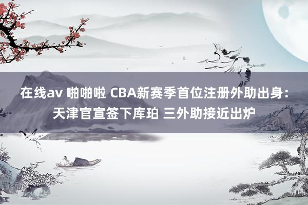 在线av 啪啪啦 CBA新赛季首位注册外助出身：天津官宣签下库珀 三外助接近出炉