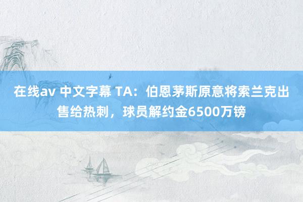 在线av 中文字幕 TA：伯恩茅斯原意将索兰克出售给热刺，球员解约金6500万镑