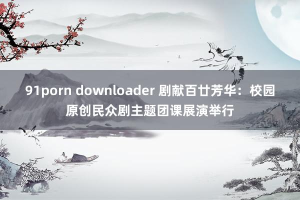 91porn downloader 剧献百廿芳华：校园原创民众剧主题团课展演举行