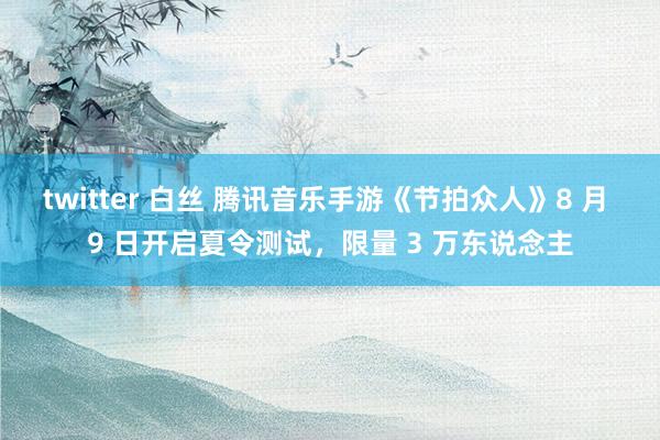 twitter 白丝 腾讯音乐手游《节拍众人》8 月 9 日开启夏令测试，限量 3 万东说念主