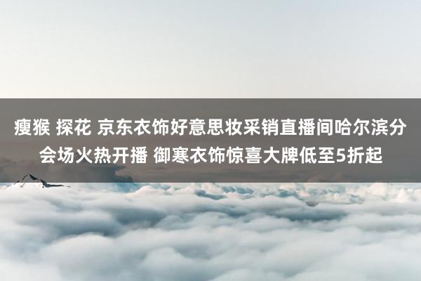 瘦猴 探花 京东衣饰好意思妆采销直播间哈尔滨分会场火热开播 御寒衣饰惊喜大牌低至5折起