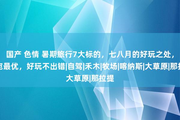 国产 色情 暑期旅行7大标的，七八月的好玩之处，委宛最优，好玩不出错|自驾|禾木|牧场|喀纳斯|大草原|那拉提