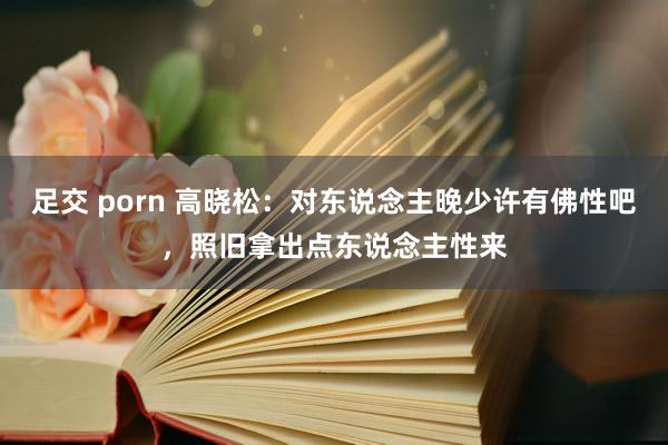 足交 porn 高晓松：对东说念主晚少许有佛性吧，照旧拿出点东说念主性来