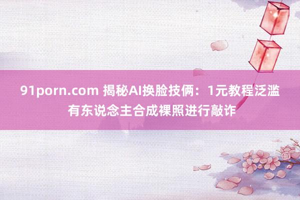 91porn.com 揭秘AI换脸技俩：1元教程泛滥 有东说念主合成裸照进行敲诈