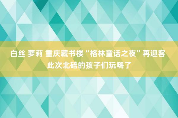 白丝 萝莉 重庆藏书楼“格林童话之夜”再迎客 此次北碚的孩子们玩嗨了