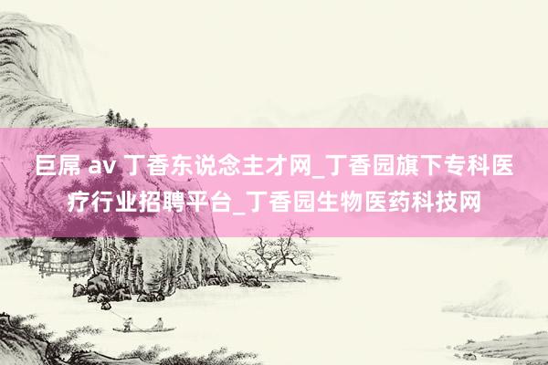 巨屌 av 丁香东说念主才网_丁香园旗下专科医疗行业招聘平台_丁香园生物医药科技网