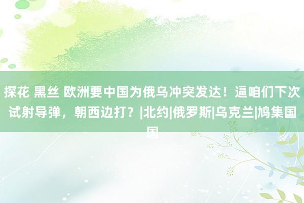 探花 黑丝 欧洲要中国为俄乌冲突发达！逼咱们下次试射导弹，朝西边打？|北约|俄罗斯|乌克兰|鸠集国