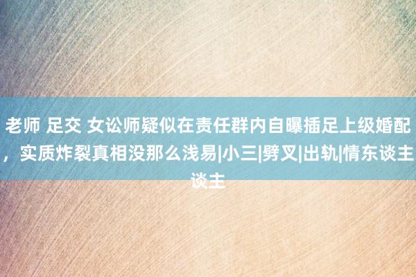 老师 足交 女讼师疑似在责任群内自曝插足上级婚配，实质炸裂真相没那么浅易|小三|劈叉|出轨|情东谈主