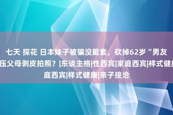 七天 探花 日本妹子被骗没戴套，砍掉62岁“男友”脑袋，欺压父母剥皮拍照？|东谈主格|性西宾|家庭西宾|样式健康|亲子接洽