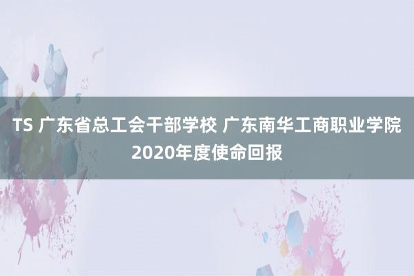 TS 广东省总工会干部学校 广东南华工商职业学院2020年度使命回报