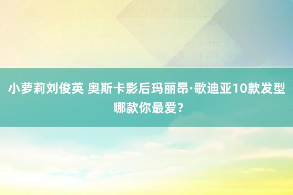 小萝莉刘俊英 奥斯卡影后玛丽昂·歌迪亚10款发型 哪款你最爱？