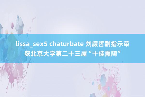 lissa_sex5 chaturbate 刘譞哲副指示荣获北京大学第二十三届“十佳熏陶”