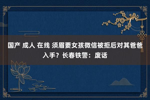 国产 成人 在线 须眉要女孩微信被拒后对其爸爸入手？长春铁警：废话