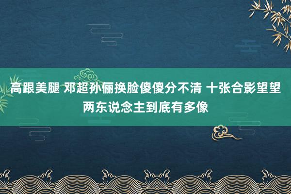 高跟美腿 邓超孙俪换脸傻傻分不清 十张合影望望两东说念主到底有多像