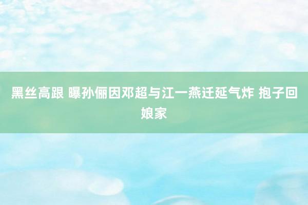 黑丝高跟 曝孙俪因邓超与江一燕迁延气炸 抱子回娘家