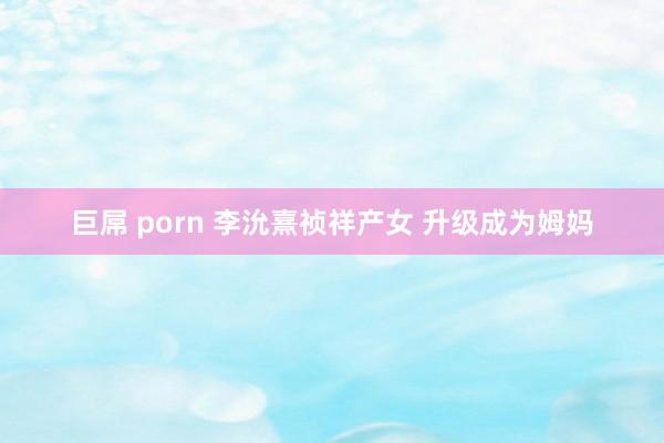 巨屌 porn 李沇熹祯祥产女 升级成为姆妈