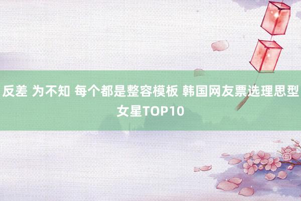 反差 为不知 每个都是整容模板 韩国网友票选理思型女星TOP10