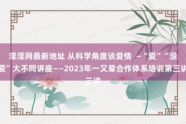 淫淫网最新地址 从科学角度谈爱情  —“爱”“没爱”大不同讲座——2023年一又辈合作体系培训第三讲