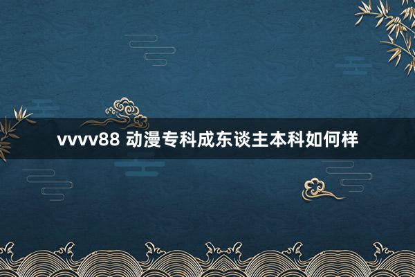 vvvv88 动漫专科成东谈主本科如何样