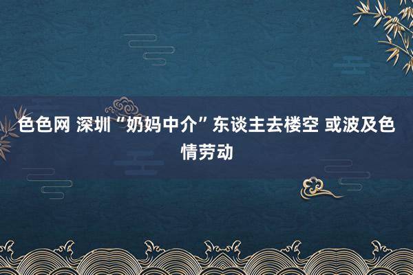 色色网 深圳“奶妈中介”东谈主去楼空 或波及色情劳动