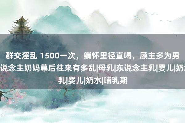 群交淫乱 1500一次，躺怀里径直喝，顾主多为男性，成东说念主奶妈幕后往来有多乱|母乳|东说念主乳|婴儿|奶水|哺乳期