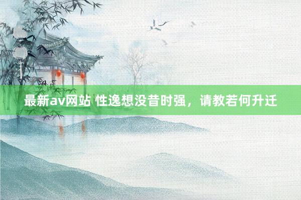 最新av网站 性逸想没昔时强，请教若何升迁