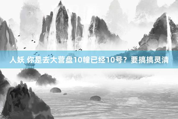 人妖 你是去大营盘10幢已经10号？要搞搞灵清