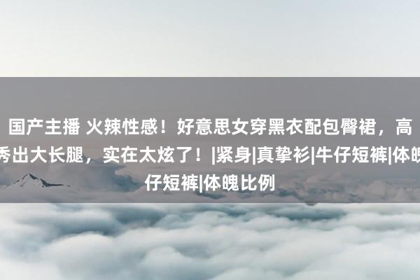 国产主播 火辣性感！好意思女穿黑衣配包臀裙，高跟鞋秀出大长腿，实在太炫了！|紧身|真挚衫|牛仔短裤|体魄比例