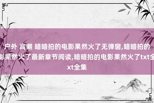 户外 高潮 暗暗拍的电影果然火了无弹窗，暗暗拍的电影果然火了最新章节阅读，暗暗拍的电影果然火了txt全集