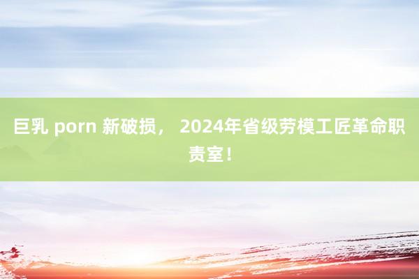 巨乳 porn 新破损， 2024年省级劳模工匠革命职责室！