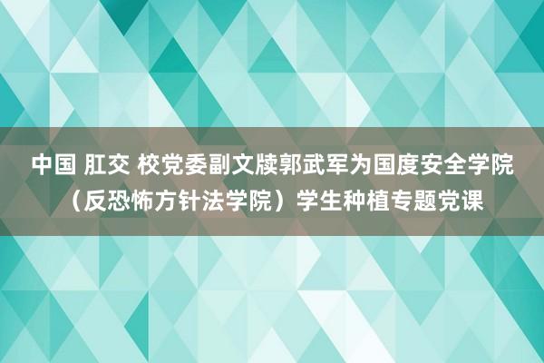 中国 肛交 校党委副文牍郭武军为国度安全学院（反恐怖方针法学院）学生种植专题党课