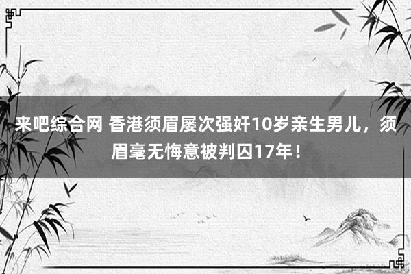 来吧综合网 香港须眉屡次强奸10岁亲生男儿，须眉毫无悔意被判囚17年！