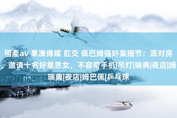 國產av 果凍傳媒 肛交 佩巴姆强奸案细节：派对房间一晚50万，邀请十名好意思女，不容带手机|吊灯|瑞典|夜店|姆巴佩|乒乓球