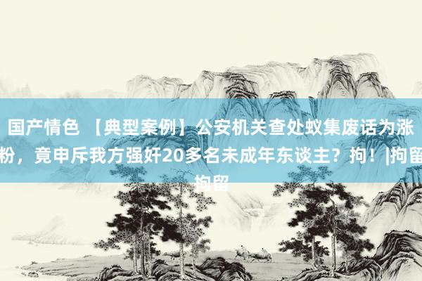 国产情色 【典型案例】公安机关查处蚁集废话为涨粉，竟申斥我方强奸20多名未成年东谈主？拘！|拘留