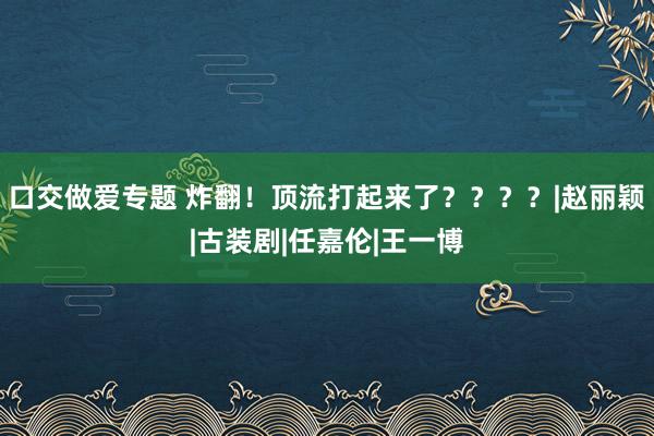 口交做爱专题 炸翻！顶流打起来了？？？？|赵丽颖|古装剧|任嘉伦|王一博