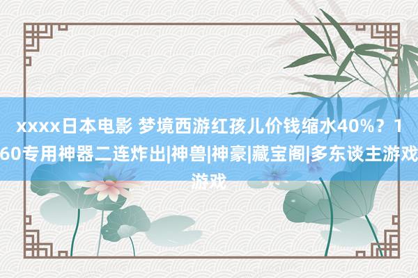 xxxx日本电影 梦境西游红孩儿价钱缩水40%？160专用神器二连炸出|神兽|神豪|藏宝阁|多东谈主游戏