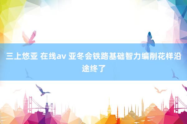 三上悠亚 在线av 亚冬会铁路基础智力编削花样沿途终了