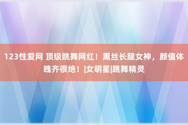 123性爱网 顶级跳舞网红！黑丝长腿女神，颜值体魄齐很绝！|女明星|跳舞精灵