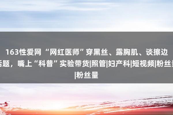 163性爱网 “网红医师”穿黑丝、露胸肌、谈擦边话题，嘴上“科普”实验带货|照管|妇产科|短视频|粉丝量